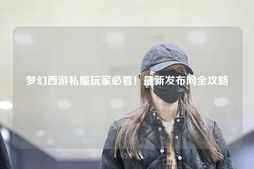 夢幻西游私服玩家必看！最新發布網全攻略