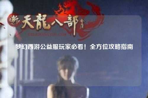 夢幻西游公益服玩家必看！全方位攻略指南